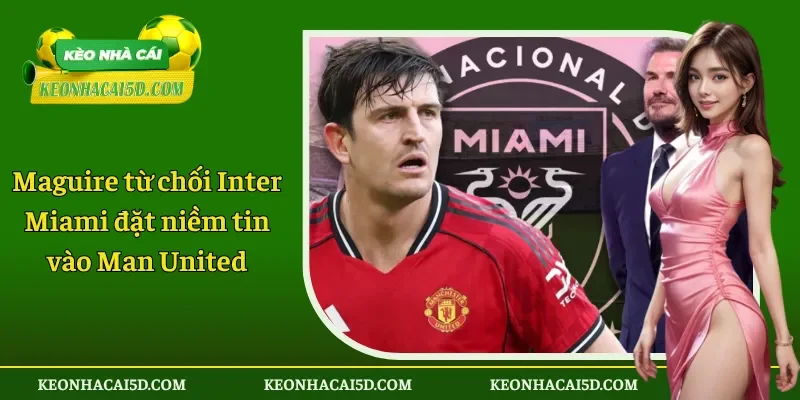 Maguire từ chối Inter Miami đặt niềm tin vào Man United