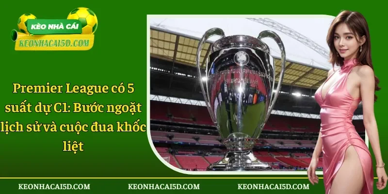 Premier League có 5 suất dự C1 Bước ngoặt lịch sử và cuộc đua khốc liệt
